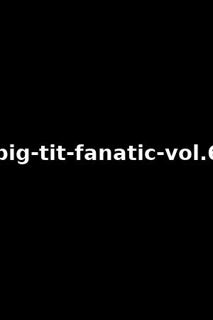 big-tit-fanatic-vol.6