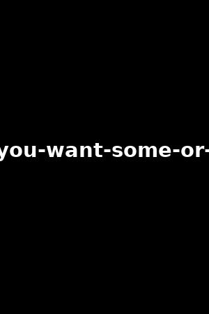 do-you-want-some-or-not